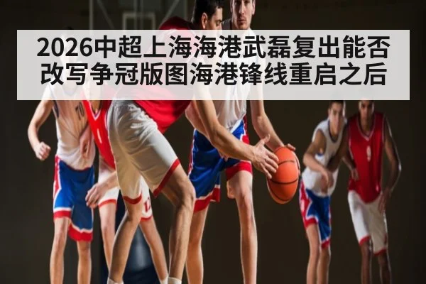 2026中超上海海港武磊复出能否改写争冠版图海港锋线重启之后