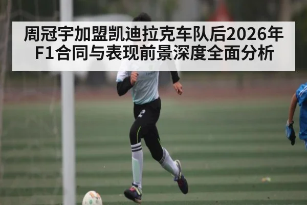 周冠宇加盟凯迪拉克车队后2026年F1合同与表现前景深度全面分析